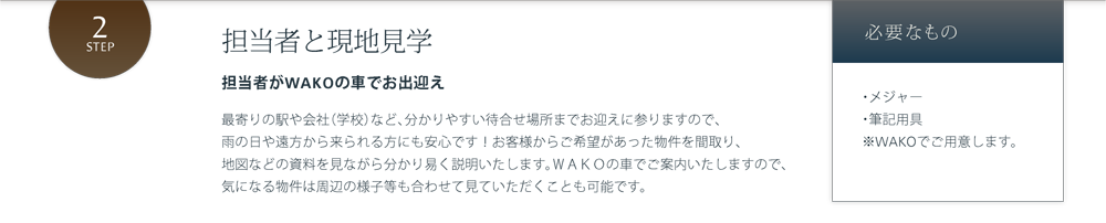 担当者と現地見学 担当者がWAKOの車でお出迎え 最寄りの駅や会社（学校）など、分かりやすい待合せ場所までお迎えに参りますので、雨の日や遠方から来られる方にも安心です！お客様からご希望があった物件を間取り、地図などの資料を見ながら分かり易く説明いたします。ＷＡＫＯの車でご案内いたしますので、気になる物件は周辺の様子等も合わせて見ていただくことも可能です。 必要なもの・メジャー・筆記用具※WAKOでご用意します。