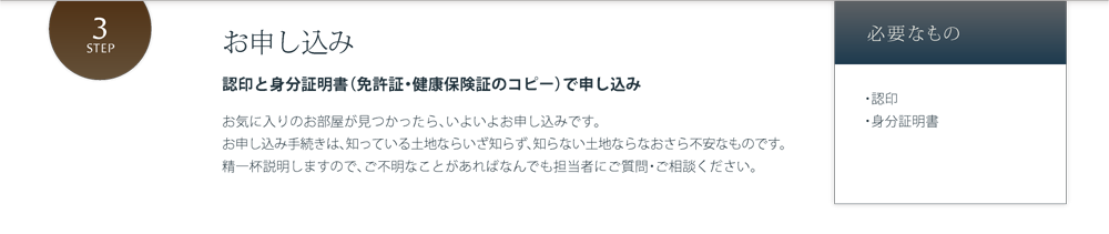 お申し込み 認印と身分証明書（免許証・健康保険証のコピー）で申し込み お気に入りのお部屋が見つかったら、いよいよお申し込みです。お申し込み手続きは、知っている土地ならいざ知らず、知らない土地ならなおさら不安なものです。精一杯説明しますので、ご不明なことがあればなんでも担当者にご質問・ご相談ください。 必要なもの・認印・身分証明書