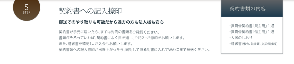 契約書への記入捺印 郵送でのやり取りも可能だから遠方の方も法人様も安心 契約書が手元に届いたら、まずは封筒の書類を確認しましょう。書類がそろっていれば、契約書によく目を通し、ご記入・ご捺印をお願いします。また、請求書を確認し、ご入金もお願いします。契約書類への記入捺印が出来上がったら、同封してある封書に入れてWAKOまで郵送ください。契約書類の内容 ・賃貸借契約書「貸主用」１通・賃貸借契約書「借主用」１通・入居のしおり・請求書（敷金、前家賃、火災保険料）