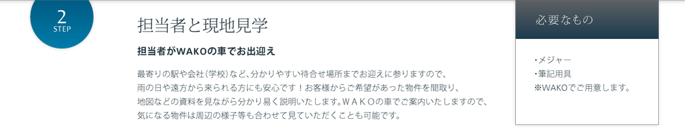 担当者と現地見学 担当者がWAKOの車でお出迎え 最寄りの駅や会社（学校）など、分かりやすい待合せ場所までお迎えに参りますので、雨の日や遠方から来られる方にも安心です！お客様からご希望があった物件を間取り、地図などの資料を見ながら分かり易く説明いたします。ＷＡＫＯの車でご案内いたしますので、気になる物件は周辺の様子等も合わせて見ていただくことも可能です。 必要なもの・メジャー・筆記用具※WAKOでご用意します。