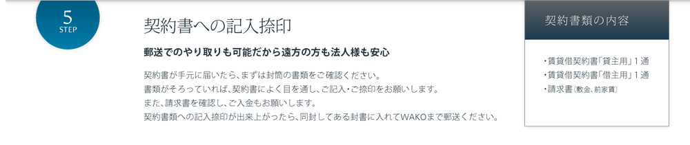契約書への記入捺印 郵送でのやり取りも可能だから遠方の方も法人様も安心 契約書が手元に届いたら、まずは封筒の書類を確認しましょう。書類がそろっていれば、契約書によく目を通し、ご記入・ご捺印をお願いします。また、請求書を確認し、ご入金もお願いします。契約書類への記入捺印が出来上がったら、同封してある封書に入れてWAKOまで郵送ください。契約書類の内容 ・賃貸借契約書「貸主用」１通・賃貸借契約書「借主用」１通・入居のしおり・請求書（敷金、前家賃、火災保険料）